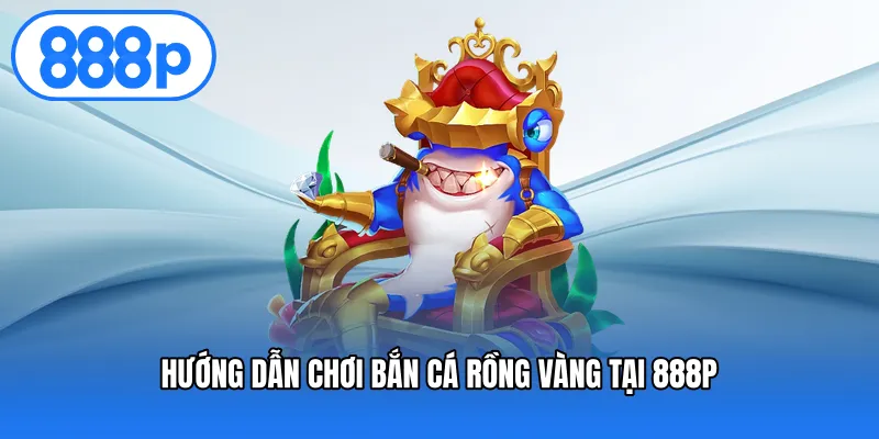 Hướng dẫn chơi bắn cá rồng vàng tại 888P